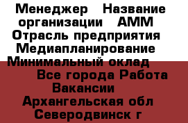 Менеджер › Название организации ­ АММ › Отрасль предприятия ­ Медиапланирование › Минимальный оклад ­ 30 000 - Все города Работа » Вакансии   . Архангельская обл.,Северодвинск г.